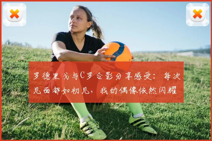 罗德里戈与C罗合影分享感受：每次见面都如初见，我的偶像依然闪耀