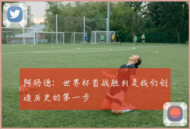 阿玛德：世界杯首战胜利是我们创造历史的第一步
