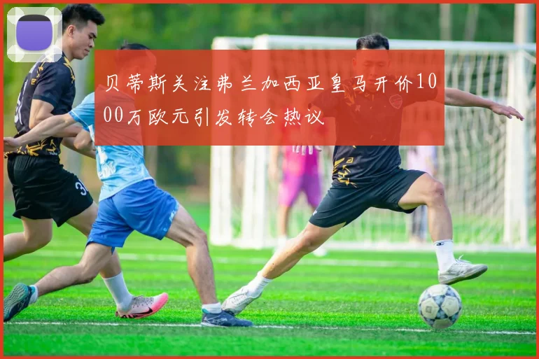 贝蒂斯关注弗兰加西亚皇马开价1000万欧元引发转会热议
