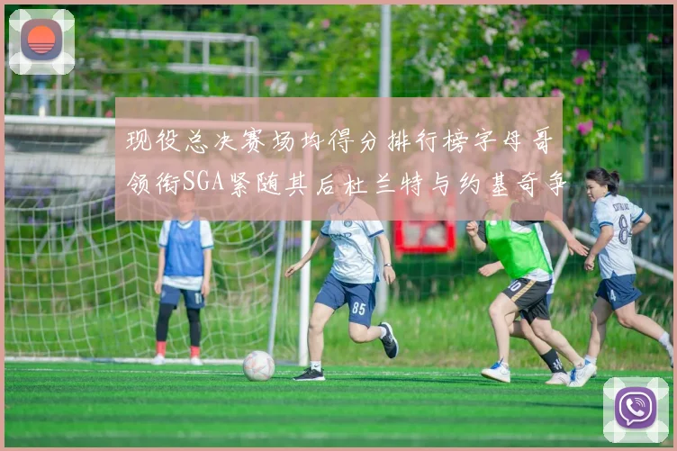 现役总决赛场均得分排行榜字母哥领衔SGA紧随其后杜兰特与约基奇争夺第三名