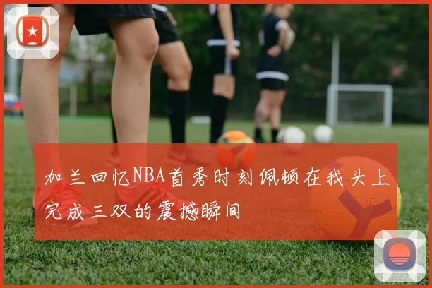 加兰回忆NBA首秀时刻佩顿在我头上完成三双的震撼瞬间