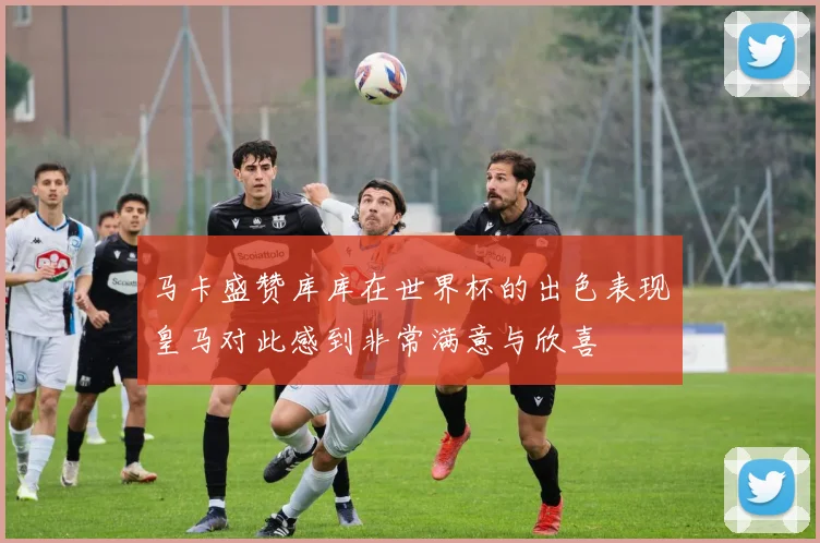 马卡盛赞库库在世界杯的出色表现皇马对此感到非常满意与欣喜