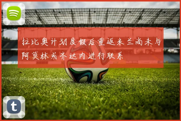 拉比奥计划度假后重返米兰尚未与阿莫林或齐达内进行联系