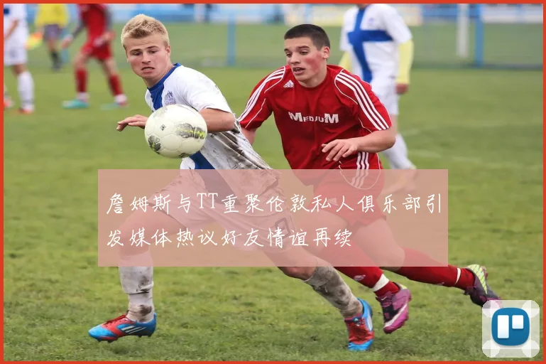 詹姆斯与TT重聚伦敦私人俱乐部引发媒体热议好友情谊再续