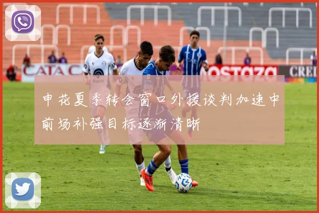 申花夏季转会窗口外援谈判加速中前场补强目标逐渐清晰