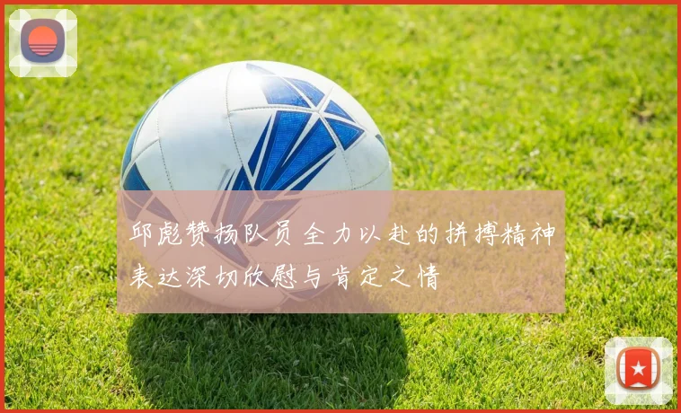 邱彪赞扬队员全力以赴的拼搏精神表达深切欣慰与肯定之情