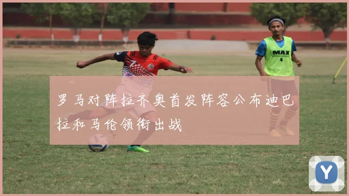 罗马对阵拉齐奥首发阵容公布迪巴拉和马伦领衔出战