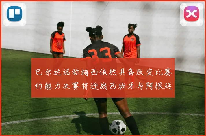 巴尔达诺称梅西依然具备改变比赛的能力决赛将迎战西班牙与阿根廷