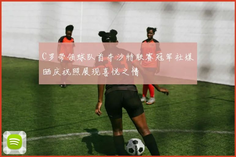 C罗带领球队首夺沙特联赛冠军社媒晒庆祝照展现喜悦之情