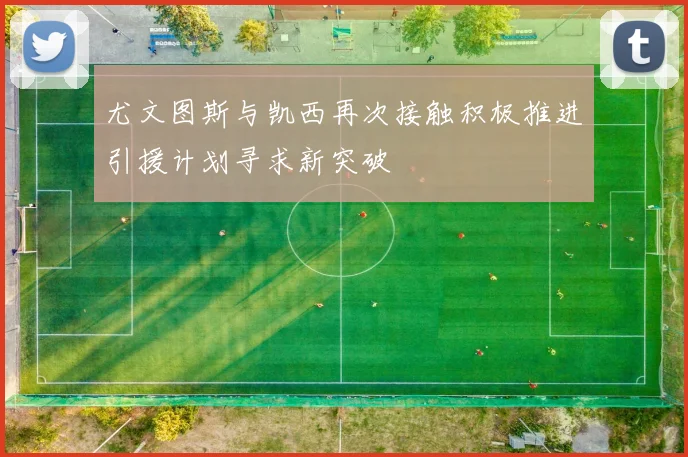 尤文图斯与凯西再次接触积极推进引援计划寻求新突破