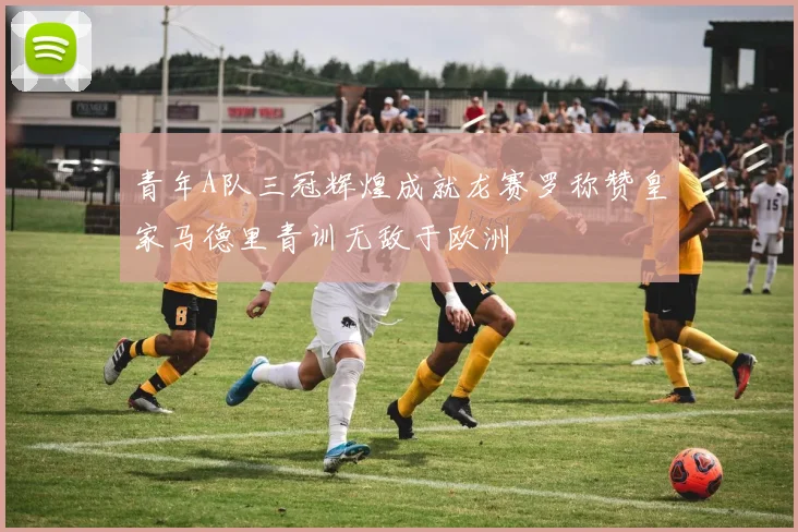 青年A队三冠辉煌成就龙赛罗称赞皇家马德里青训无敌于欧洲