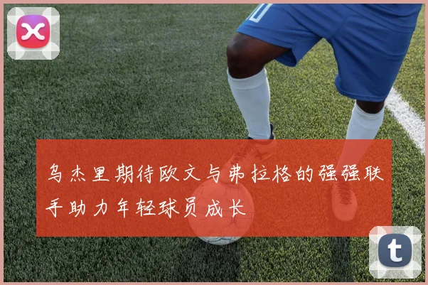 乌杰里期待欧文与弗拉格的强强联手助力年轻球员成长