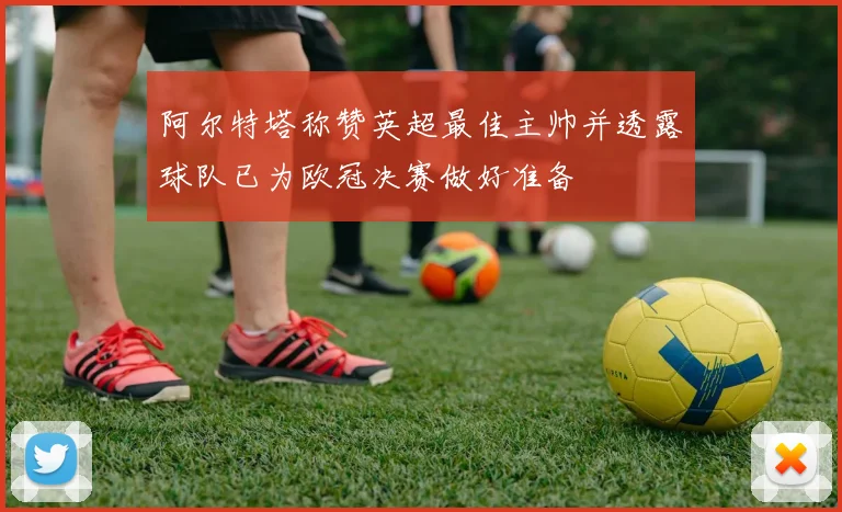 阿尔特塔称赞英超最佳主帅并透露球队已为欧冠决赛做好准备