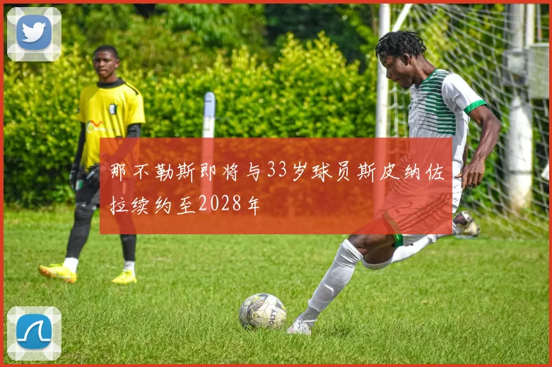 那不勒斯即将与33岁球员斯皮纳佐拉续约至2028年