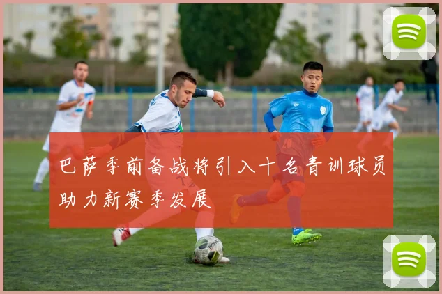 巴萨季前备战将引入十名青训球员助力新赛季发展