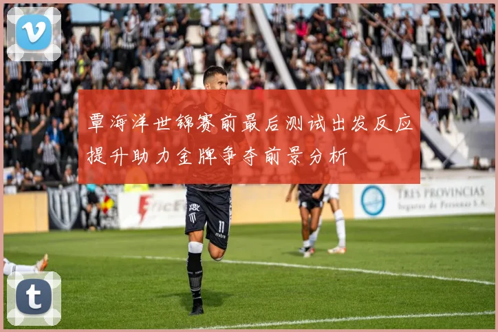 覃海洋世锦赛前最后测试出发反应提升助力金牌争夺前景分析