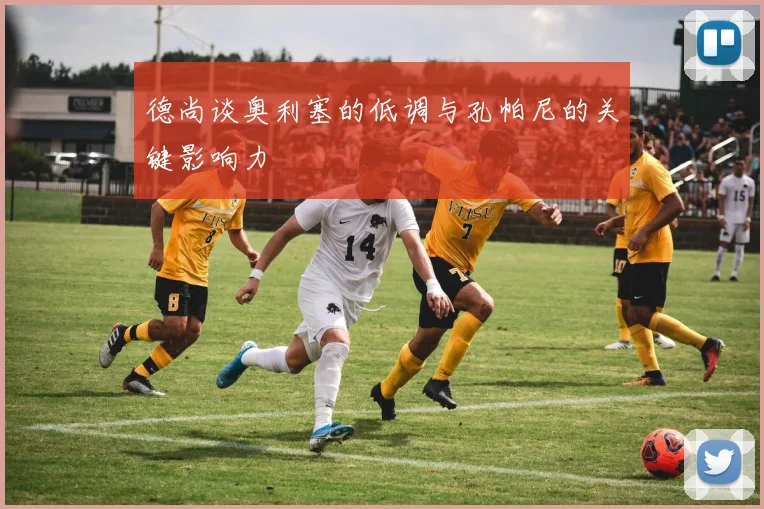 德尚谈奥利塞的低调与孔帕尼的关键影响力